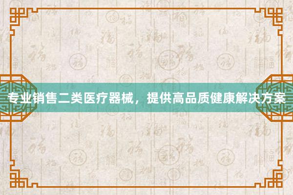 专业销售二类医疗器械，提供高品质健康解决方案